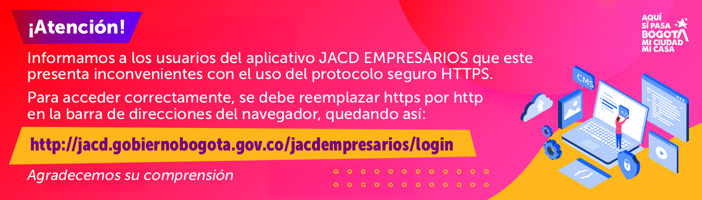 ¡Atención! Informamos a los usuarios del aplicativo JACD EMPRESARIOS que este presenta inconvenientes con el uso del protocolo seguro HTTPS. Para acceder correctamente, se debe reemplazar https por http en la barra de direcciones del navegador, quedando así: http://jacd.gobiernobogota.gov.co/jacdempresarios/login - Agradecemos su comprensión.